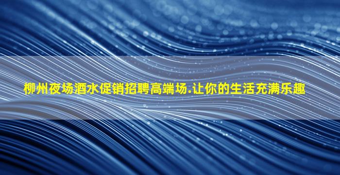 柳州夜场酒水促销招聘高端场.让你的生活充满乐趣